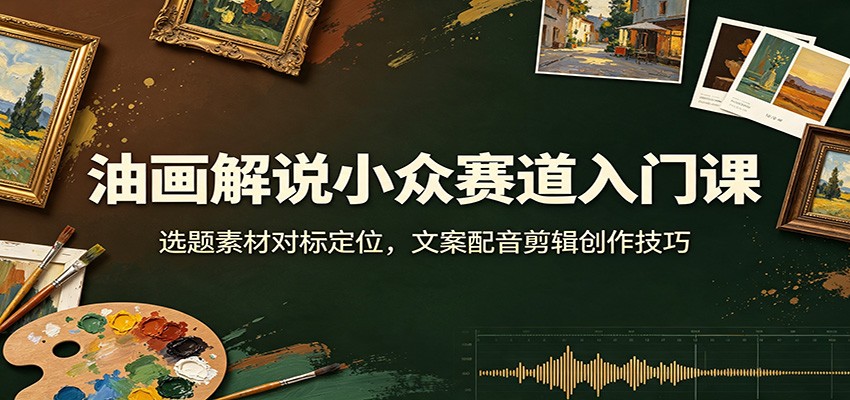 油画解说小众赛道入门课：选题素材对标定位，文案配音剪辑创作技巧-智云网