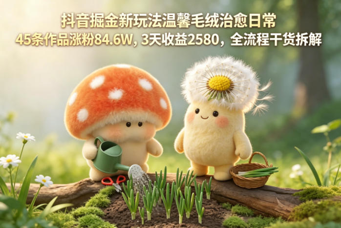 抖音掘金新玩法温馨毛绒治愈日常，45条作品涨粉84.6W，3天收益2580，全流程干货拆解-智云网