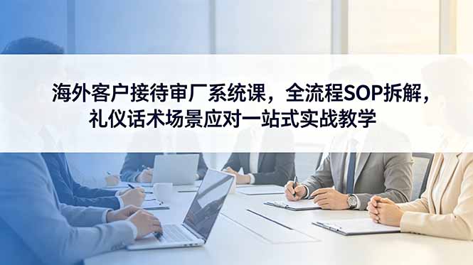 海外客户接待审厂系统课，全流程SOP拆解，礼仪话术场景应对一站式实战教学-智云网