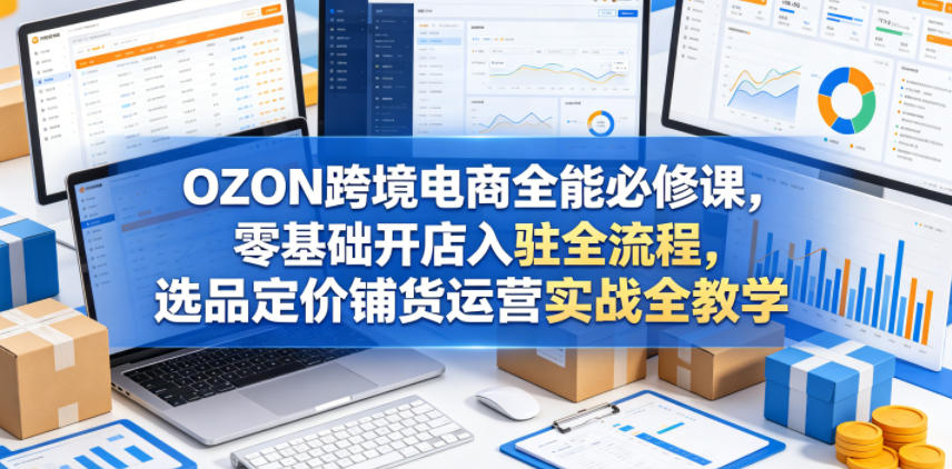 OZON跨境电商全能必修课，零基础开店入驻全流程，选品定价铺货运营实战全教学（更新0605）-智云网