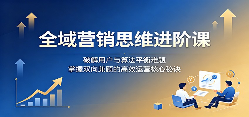 全域营销思维进阶课：破解用户与算法平衡难题，掌握双向兼顾的高效运营核心秘诀-智云网